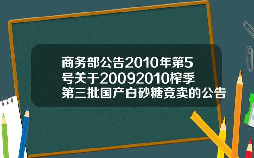 商务部公告2010年第5号关于20092010榨季第三批国产白砂糖竞卖的公告