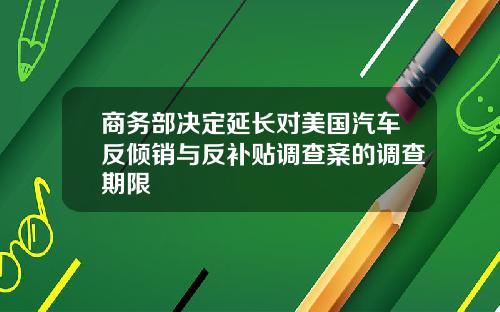 商务部决定延长对美国汽车反倾销与反补贴调查案的调查期限
