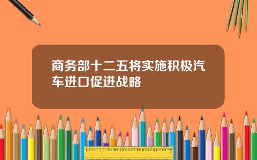 商务部十二五将实施积极汽车进口促进战略