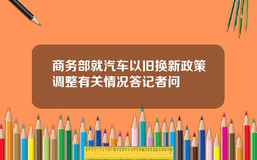 商务部就汽车以旧换新政策调整有关情况答记者问