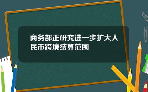 商务部正研究进一步扩大人民币跨境结算范围