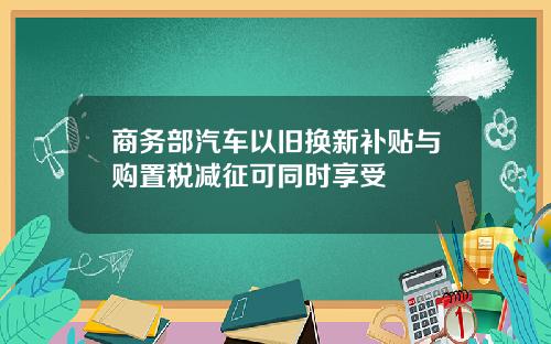商务部汽车以旧换新补贴与购置税减征可同时享受