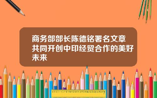 商务部部长陈德铭署名文章共同开创中印经贸合作的美好未来