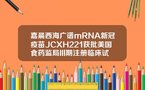 嘉晨西海广谱mRNA新冠疫苗JCXH221获批美国食药监局III期注册临床试验