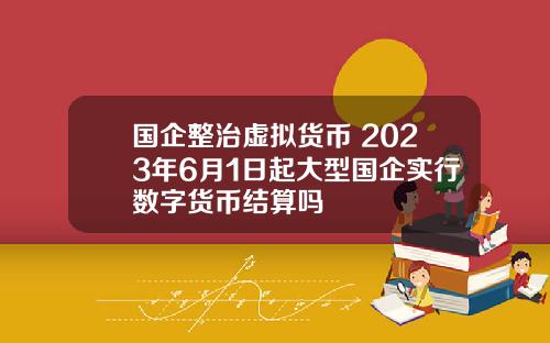 国企整治虚拟货币 2023年6月1日起大型国企实行数字货币结算吗