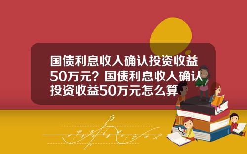国债利息收入确认投资收益50万元？国债利息收入确认投资收益50万元怎么算
