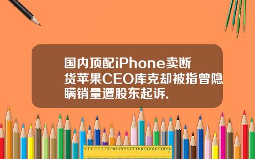 国内顶配iPhone卖断货苹果CEO库克却被指曾隐瞒销量遭股东起诉.