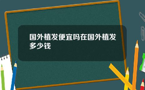 国外植发便宜吗在国外植发多少钱