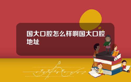 国大口腔怎么样啊国大口腔地址