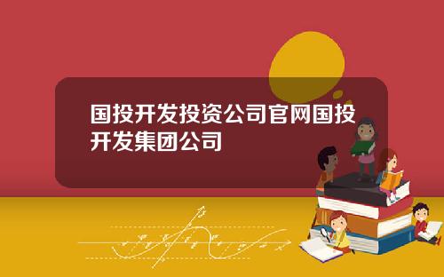 国投开发投资公司官网国投开发集团公司