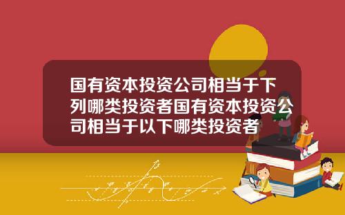 国有资本投资公司相当于下列哪类投资者国有资本投资公司相当于以下哪类投资者
