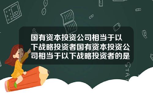 国有资本投资公司相当于以下战略投资者国有资本投资公司相当于以下战略投资者的是