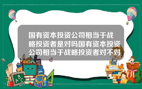 国有资本投资公司相当于战略投资者是对吗国有资本投资公司相当于战略投资者对不对
