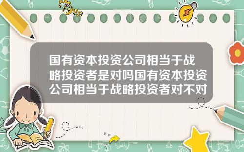 国有资本投资公司相当于战略投资者是对吗国有资本投资公司相当于战略投资者对不对