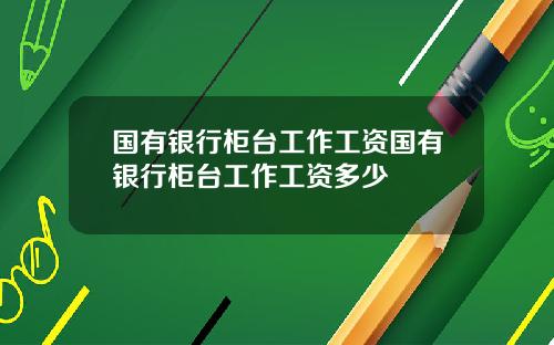 国有银行柜台工作工资国有银行柜台工作工资多少