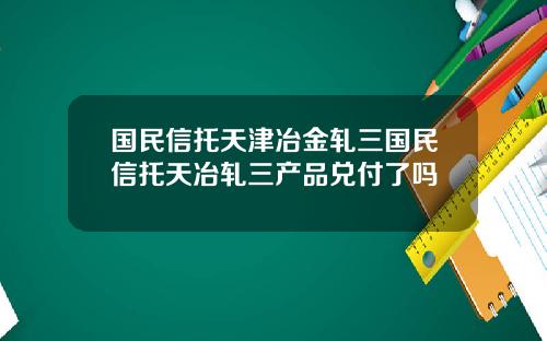 国民信托天津冶金轧三国民信托天冶轧三产品兑付了吗