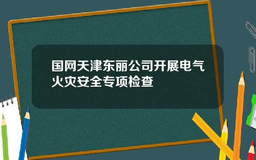 国网天津东丽公司开展电气火灾安全专项检查