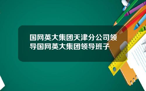 国网英大集团天津分公司领导国网英大集团领导班子