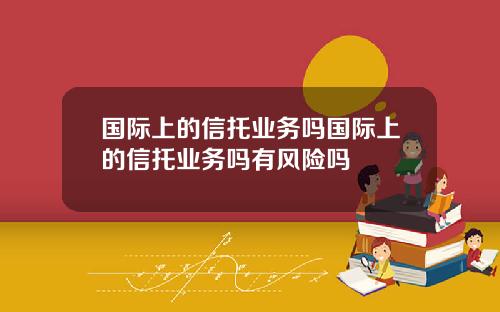 国际上的信托业务吗国际上的信托业务吗有风险吗