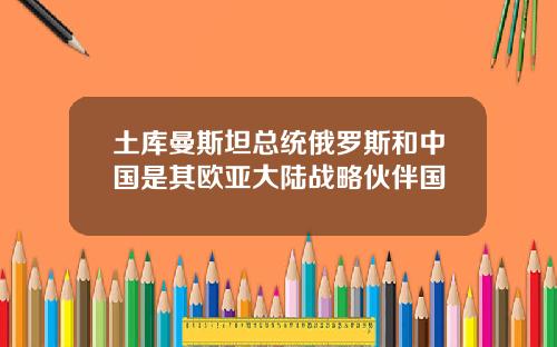 土库曼斯坦总统俄罗斯和中国是其欧亚大陆战略伙伴国