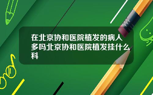 在北京协和医院植发的病人多吗北京协和医院植发挂什么科