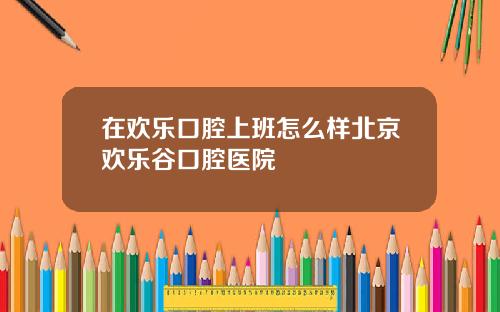 在欢乐口腔上班怎么样北京欢乐谷口腔医院