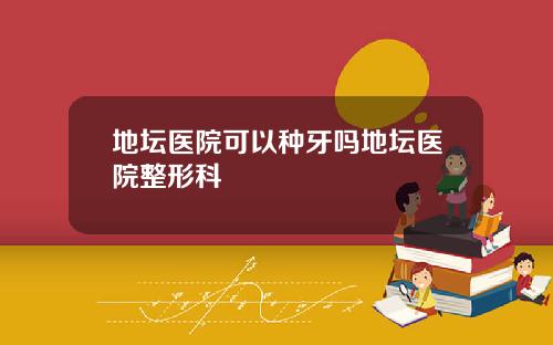 地坛医院可以种牙吗地坛医院整形科