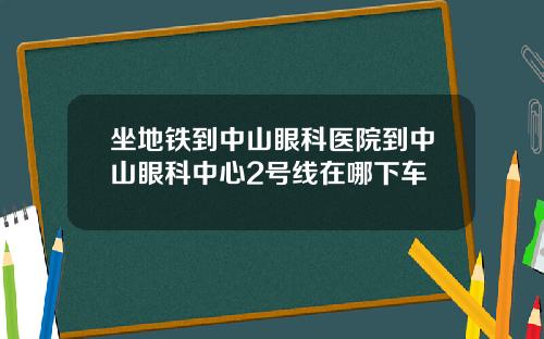 坐地铁到中山眼科医院到中山眼科中心2号线在哪下车