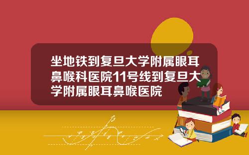 坐地铁到复旦大学附属眼耳鼻喉科医院11号线到复旦大学附属眼耳鼻喉医院