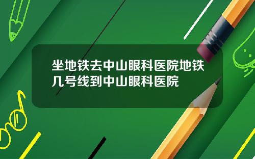 坐地铁去中山眼科医院地铁几号线到中山眼科医院