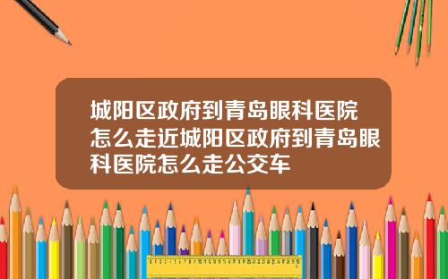 城阳区政府到青岛眼科医院怎么走近城阳区政府到青岛眼科医院怎么走公交车