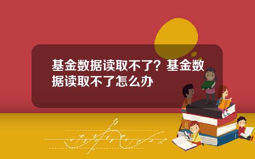 基金数据读取不了？基金数据读取不了怎么办