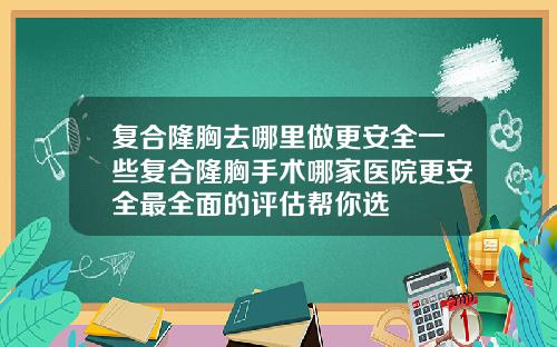 复合隆胸去哪里做更安全一些复合隆胸手术哪家医院更安全最全面的评估帮你选