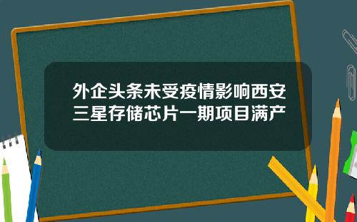 外企头条未受疫情影响西安三星存储芯片一期项目满产