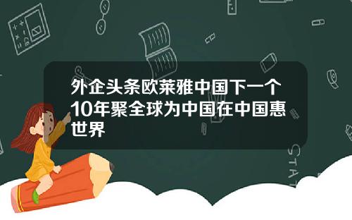 外企头条欧莱雅中国下一个10年聚全球为中国在中国惠世界