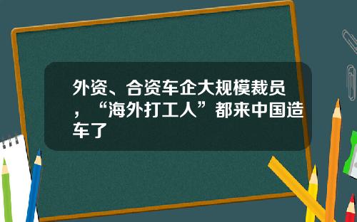 外资、合资车企大规模裁员，“海外打工人”都来中国造车了