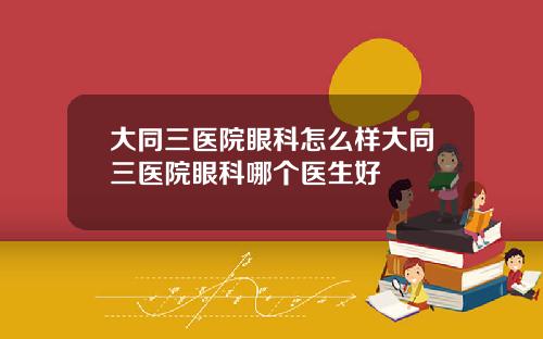 大同三医院眼科怎么样大同三医院眼科哪个医生好