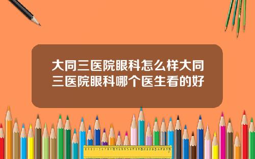 大同三医院眼科怎么样大同三医院眼科哪个医生看的好