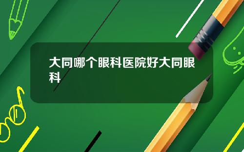 大同哪个眼科医院好大同眼科