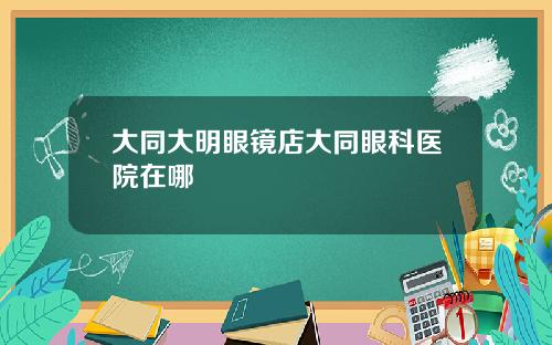 大同大明眼镜店大同眼科医院在哪