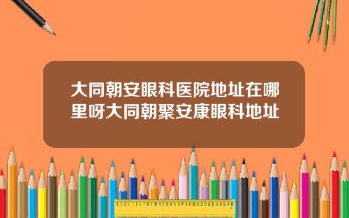 大同朝安眼科医院地址在哪里呀大同朝聚安康眼科地址