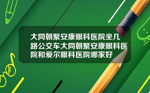 大同朝聚安康眼科医院坐几路公交车大同朝聚安康眼科医院和爱尔眼科医院哪家好