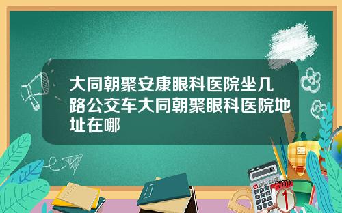 大同朝聚安康眼科医院坐几路公交车大同朝聚眼科医院地址在哪