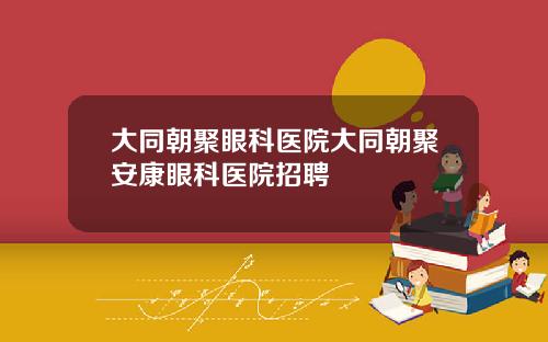 大同朝聚眼科医院大同朝聚安康眼科医院招聘