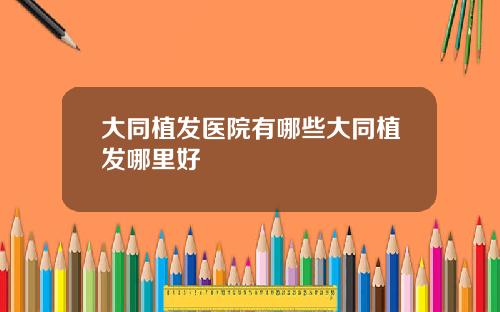 大同植发医院有哪些大同植发哪里好