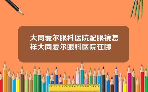 大同爱尔眼科医院配眼镜怎样大同爱尔眼科医院在哪