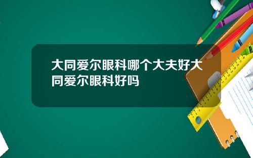 大同爱尔眼科哪个大夫好大同爱尔眼科好吗