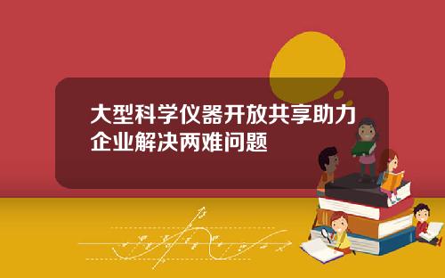 大型科学仪器开放共享助力企业解决两难问题