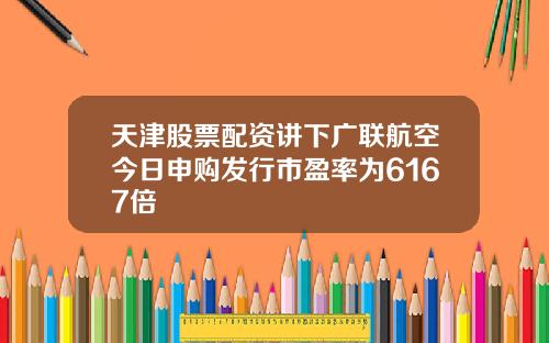 天津股票配资讲下广联航空今日申购发行市盈率为6167倍