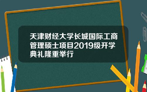 天津财经大学长城国际工商管理硕士项目2019级开学典礼隆重举行